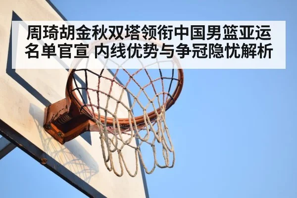 周琦胡金秋双塔领衔中国男篮亚运名单官宣 内线优势与争冠隐忧解析