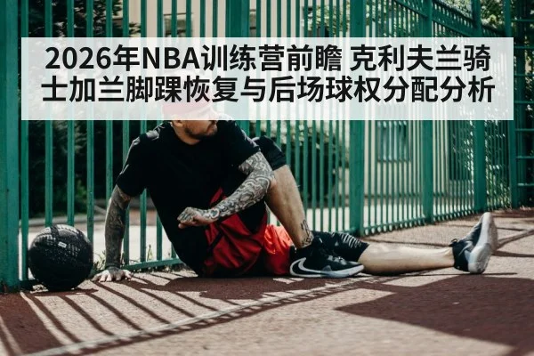 2026年NBA训练营前瞻 克利夫兰骑士加兰脚踝恢复与后场球权分配分析