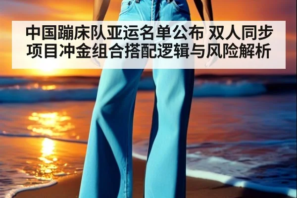 中国蹦床队亚运名单公布 双人同步项目冲金组合搭配逻辑与风险解析